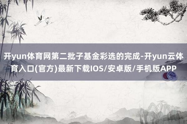 开yun体育网第二批子基金彩选的完成-开yun云体育入口(官方)最新下载IOS/安卓版/手机版APP