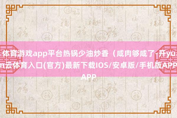 体育游戏app平台热锅少油炒香（咸肉够咸了-开yun云体育入口(官方)最新下载IOS/安卓版/手机版APP