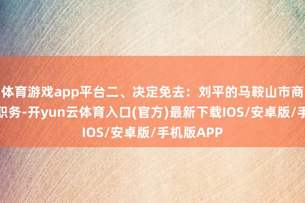 体育游戏app平台二、决定免去：刘平的马鞍山市商务局局长职务-开yun云体育入口(官方)最新下载IOS/安卓版/手机版APP