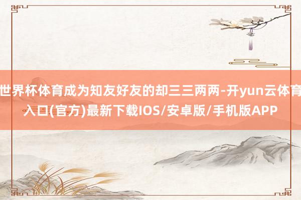 世界杯体育成为知友好友的却三三两两-开yun云体育入口(官方)最新下载IOS/安卓版/手机版APP