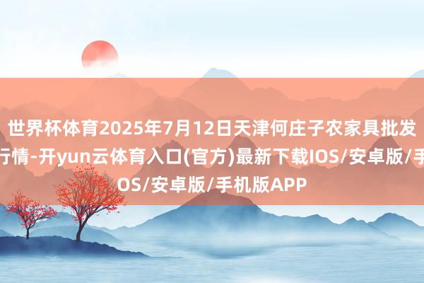世界杯体育2025年7月12日天津何庄子农家具批发阛阓价钱行情-开yun云体育入口(官方)最新下载IOS/安卓版/手机版APP