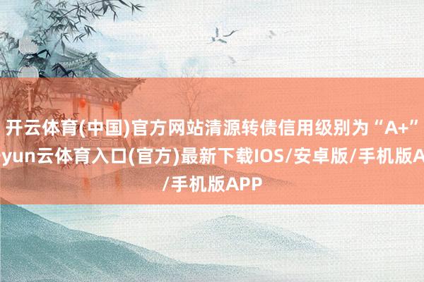 开云体育(中国)官方网站清源转债信用级别为“A+”-开yun云体育入口(官方)最新下载IOS/安卓版/手机版APP