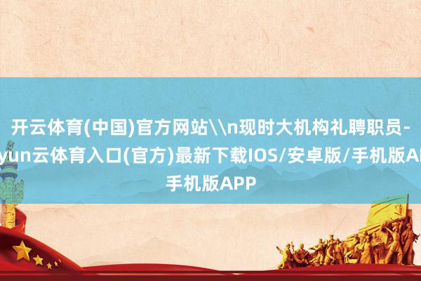 开云体育(中国)官方网站\n现时大机构礼聘职员-开yun云体育入口(官方)最新下载IOS/安卓版/手机版APP