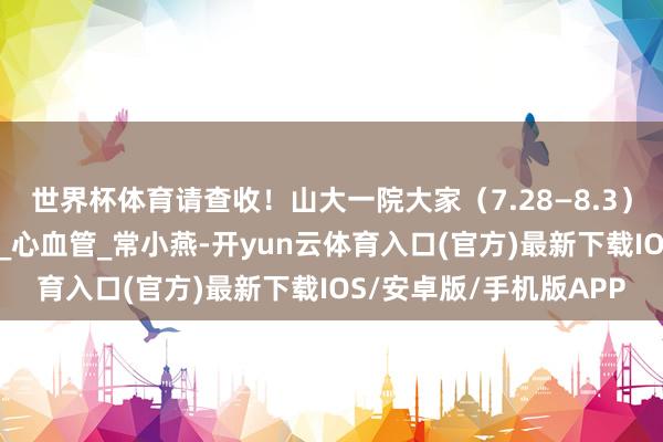 世界杯体育请查收！山大一院大家（7.28—8.3）出诊信息来啦！_所在_心血管_常小燕-开yun云体育入口(官方)最新下载IOS/安卓版/手机版APP