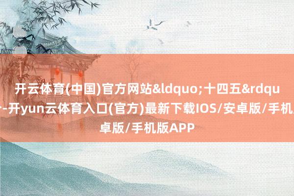 开云体育(中国)官方网站&ldquo;十四五&rdquo;时分-开yun云体育入口(官方)最新下载IOS/安卓版/手机版APP