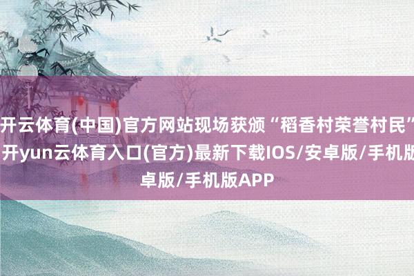 开云体育(中国)官方网站现场获颁“稻香村荣誉村民”文凭-开yun云体育入口(官方)最新下载IOS/安卓版/手机版APP