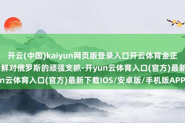 开云(中国)kaiyun网页版登录入口开云体育金正恩绝不瞻念望地抒发了朝鲜对俄罗斯的顽强支抓-开yun云体育入口(官方)最新下载IOS/安卓版/手机版APP