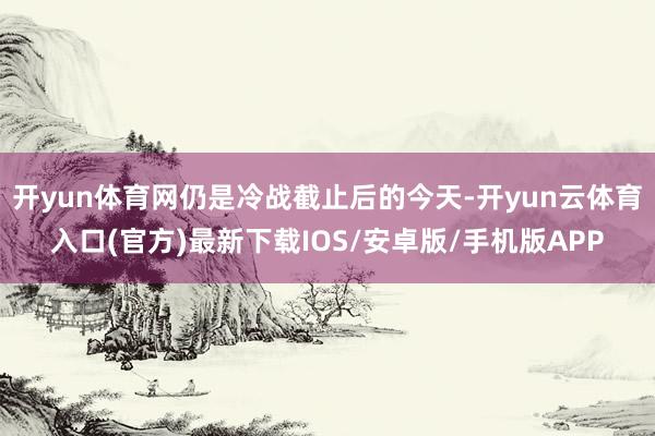 开yun体育网仍是冷战截止后的今天-开yun云体育入口(官方)最新下载IOS/安卓版/手机版APP