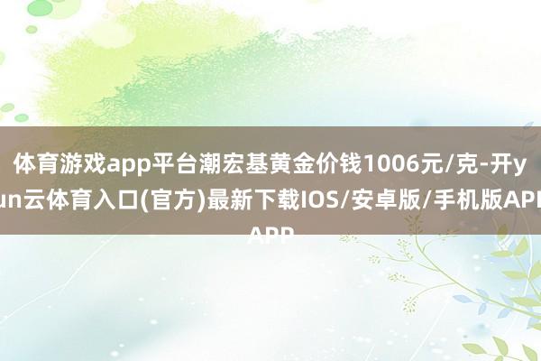 体育游戏app平台潮宏基黄金价钱1006元/克-开yun云体育入口(官方)最新下载IOS/安卓版/手机版APP