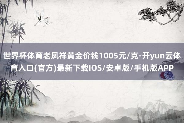 世界杯体育老凤祥黄金价钱1005元/克-开yun云体育入口(官方)最新下载IOS/安卓版/手机版APP