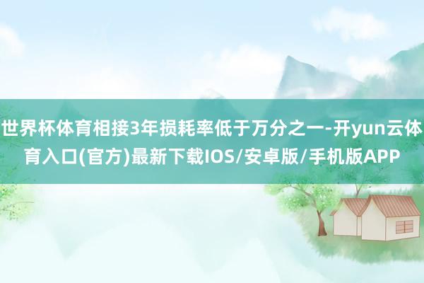 世界杯体育相接3年损耗率低于万分之一-开yun云体育入口(官方)最新下载IOS/安卓版/手机版APP