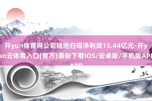 开yun体育网公司隔绝归母净利润15.44亿元-开yun云体育入口(官方)最新下载IOS/安卓版/手机版APP