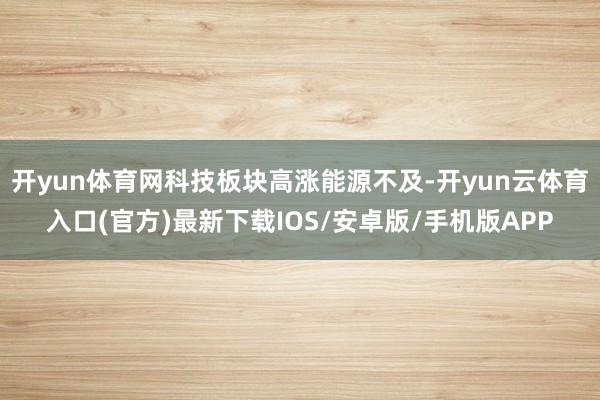开yun体育网科技板块高涨能源不及-开yun云体育入口(官方)最新下载IOS/安卓版/手机版APP