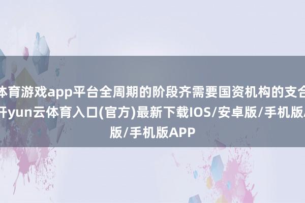 体育游戏app平台全周期的阶段齐需要国资机构的支合手-开yun云体育入口(官方)最新下载IOS/安卓版/手机版APP