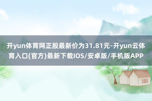 开yun体育网正股最新价为31.81元-开yun云体育入口(官方)最新下载IOS/安卓版/手机版APP