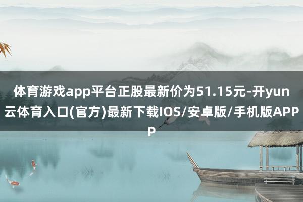 体育游戏app平台正股最新价为51.15元-开yun云体育入口(官方)最新下载IOS/安卓版/手机版APP