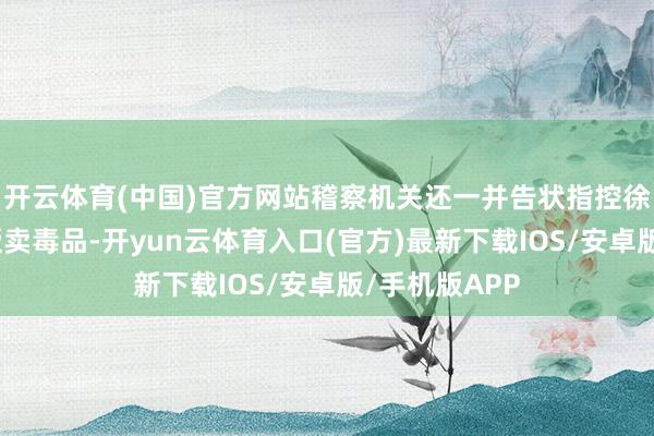 开云体育(中国)官方网站稽察机关还一并告状指控徐发启私运、贩卖毒品-开yun云体育入口(官方)最新下载IOS/安卓版/手机版APP