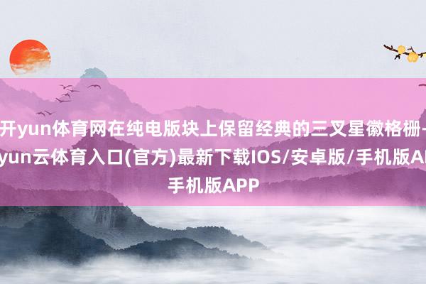 开yun体育网在纯电版块上保留经典的三叉星徽格栅-开yun云体育入口(官方)最新下载IOS/安卓版/手机版APP
