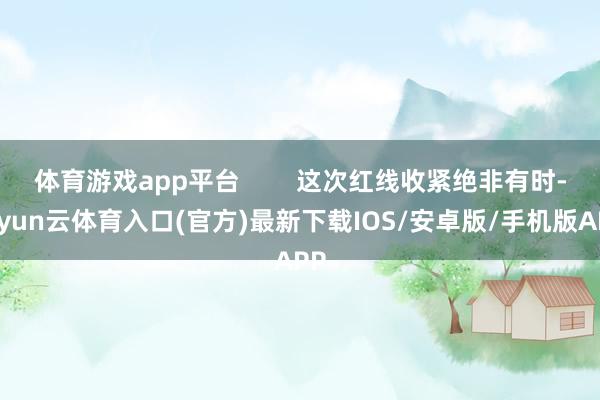 体育游戏app平台 这次红线收紧绝非有时-开yun云体育入口(官方)最新下载IOS/安卓版/手机版APP