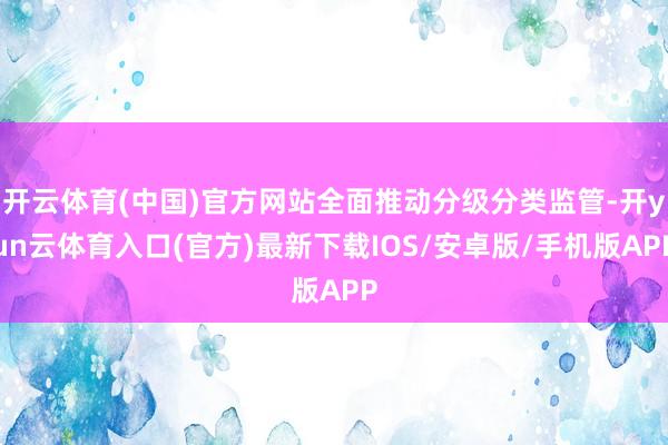 开云体育(中国)官方网站全面推动分级分类监管-开yun云体育入口(官方)最新下载IOS/安卓版/手机版APP