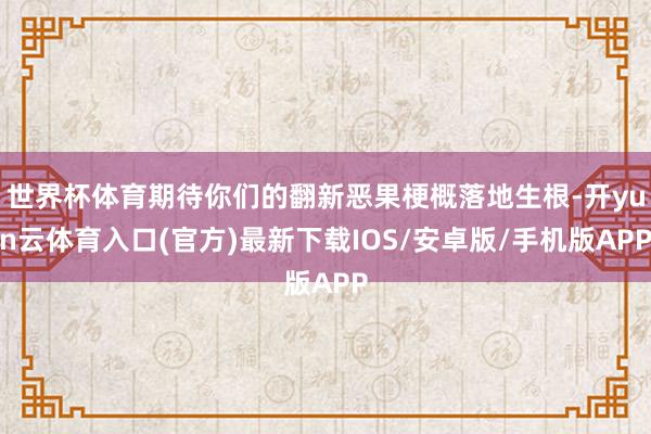 世界杯体育期待你们的翻新恶果梗概落地生根-开yun云体育入口(官方)最新下载IOS/安卓版/手机版APP