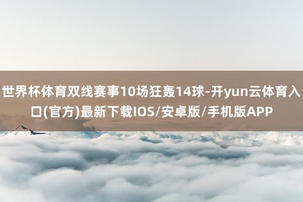 世界杯体育双线赛事10场狂轰14球-开yun云体育入口(官方)最新下载IOS/安卓版/手机版APP