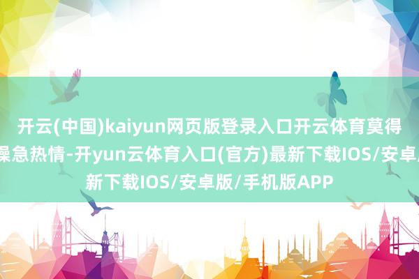 开云(中国)kaiyun网页版登录入口开云体育莫得形成大界限的懆急热情-开yun云体育入口(官方)最新下载IOS/安卓版/手机版APP