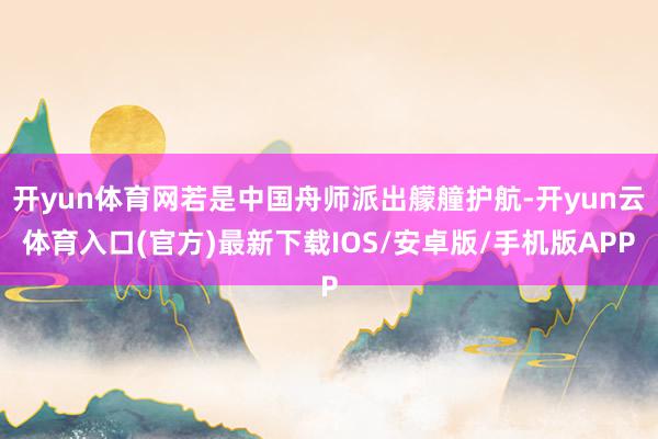 开yun体育网若是中国舟师派出艨艟护航-开yun云体育入口(官方)最新下载IOS/安卓版/手机版APP