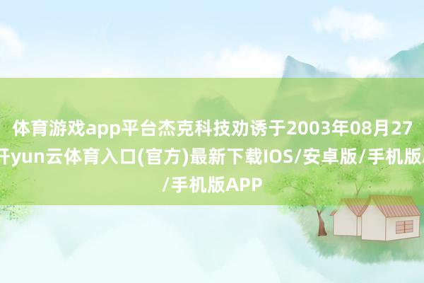 体育游戏app平台杰克科技劝诱于2003年08月27日-开yun云体育入口(官方)最新下载IOS/安卓版/手机版APP