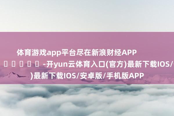 体育游戏app平台尽在新浪财经APP            													-开yun云体育入口(官方)最新下载IOS/安卓版/手机版APP