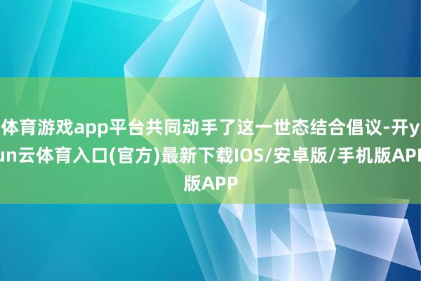 体育游戏app平台共同动手了这一世态结合倡议-开yun云体育入口(官方)最新下载IOS/安卓版/手机版APP