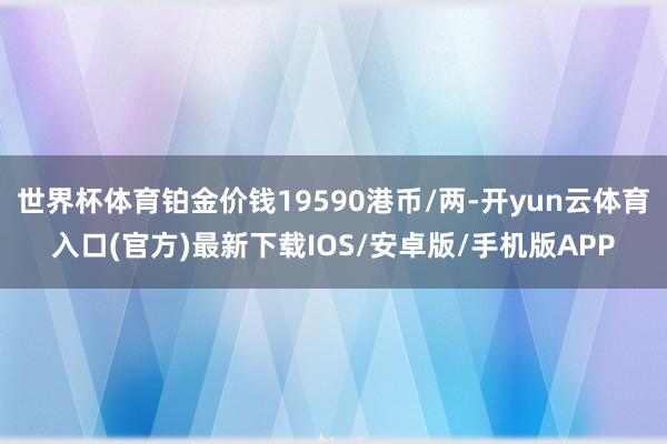 世界杯体育铂金价钱19590港币/两-开yun云体育入口(官方)最新下载IOS/安卓版/手机版APP