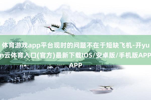 体育游戏app平台现时的问题不在于短缺飞机-开yun云体育入口(官方)最新下载IOS/安卓版/手机版APP