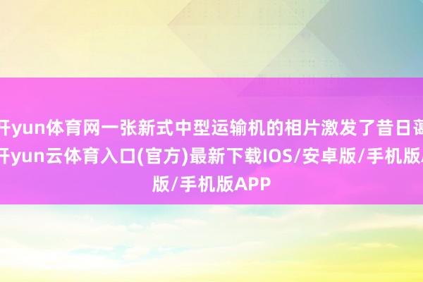 开yun体育网一张新式中型运输机的相片激发了昔日蔼然-开yun云体育入口(官方)最新下载IOS/安卓版/手机版APP