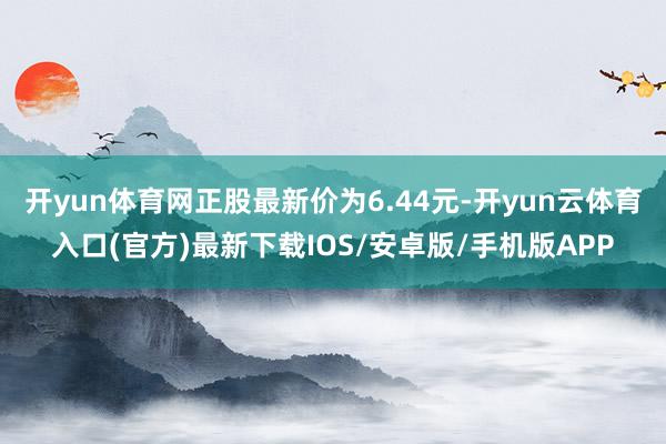 开yun体育网正股最新价为6.44元-开yun云体育入口(官方)最新下载IOS/安卓版/手机版APP