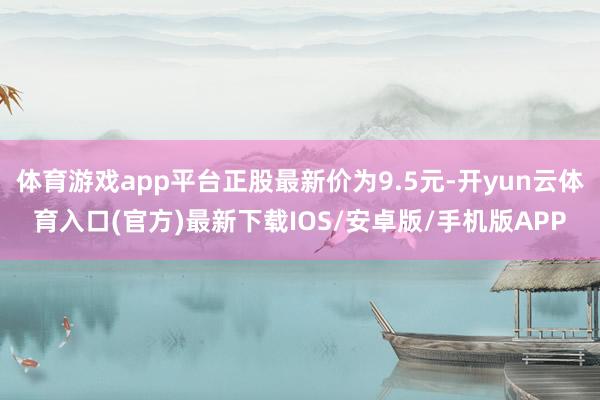 体育游戏app平台正股最新价为9.5元-开yun云体育入口(官方)最新下载IOS/安卓版/手机版APP