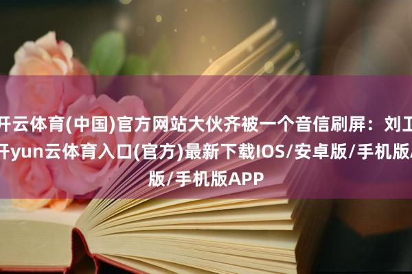 开云体育(中国)官方网站大伙齐被一个音信刷屏：刘卫东-开yun云体育入口(官方)最新下载IOS/安卓版/手机版APP