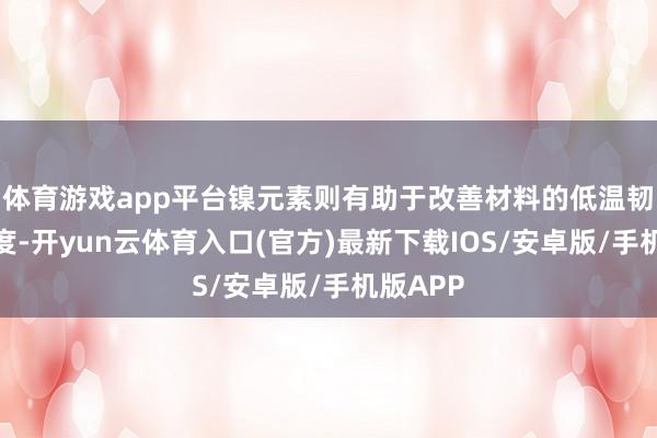 体育游戏app平台镍元素则有助于改善材料的低温韧性和强度-开yun云体育入口(官方)最新下载IOS/安卓版/手机版APP