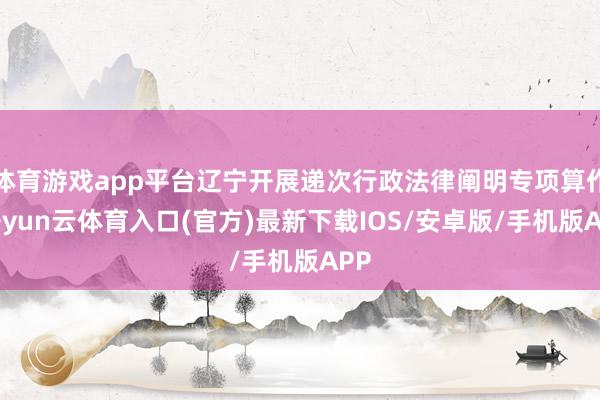 体育游戏app平台辽宁开展递次行政法律阐明专项算作-开yun云体育入口(官方)最新下载IOS/安卓版/手机版APP